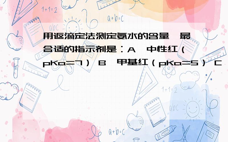 用返滴定法测定氨水的含量,最合适的指示剂是：A、中性红（pKa=7） B、甲基红（pKa=5） C、酚酞（pKa=9.1