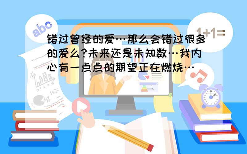 错过曾经的爱…那么会错过很多的爱么?未来还是未知数…我内心有一点点的期望正在燃烧…