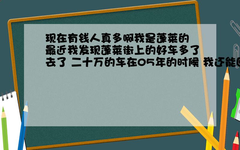 现在有钱人真多啊我是蓬莱的 最近我发现蓬莱街上的好车多了去了 二十万的车在05年的时候 我还能回头看看 现在二十万的车太