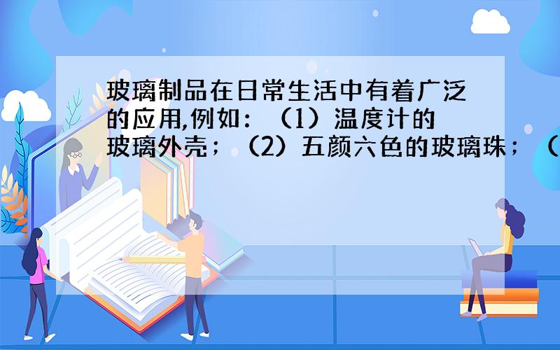 玻璃制品在日常生活中有着广泛的应用,例如：（1）温度计的玻璃外壳；（2）五颜六色的玻璃珠；（3）...