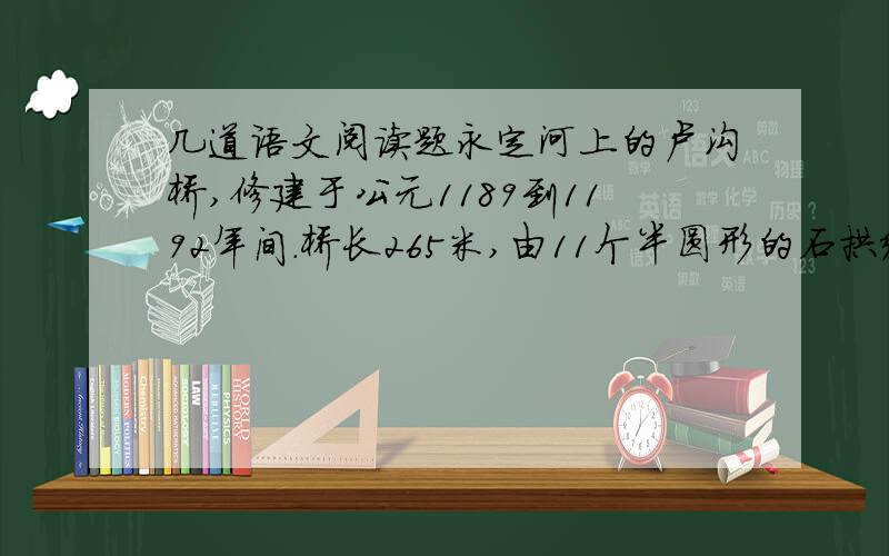 几道语文阅读题永定河上的卢沟桥,修建于公元1189到1192年间.桥长265米,由11个半圆形的石拱组成,每个石拱长度不