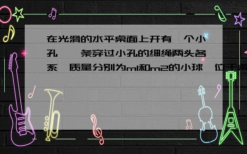 在光滑的水平桌面上开有一个小孔,一条穿过小孔的细绳两头各系一质量分别为m1和m2的小球,位于桌面上的小球m1以v的速度绕