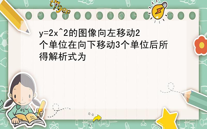 y=2x^2的图像向左移动2个单位在向下移动3个单位后所得解析式为