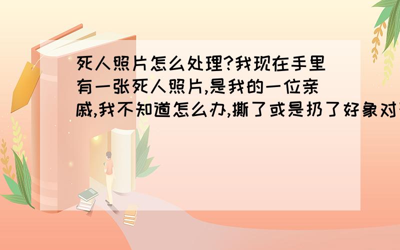 死人照片怎么处理?我现在手里有一张死人照片,是我的一位亲戚,我不知道怎么办,撕了或是扔了好象对死者不是很尊重.请问怎么处