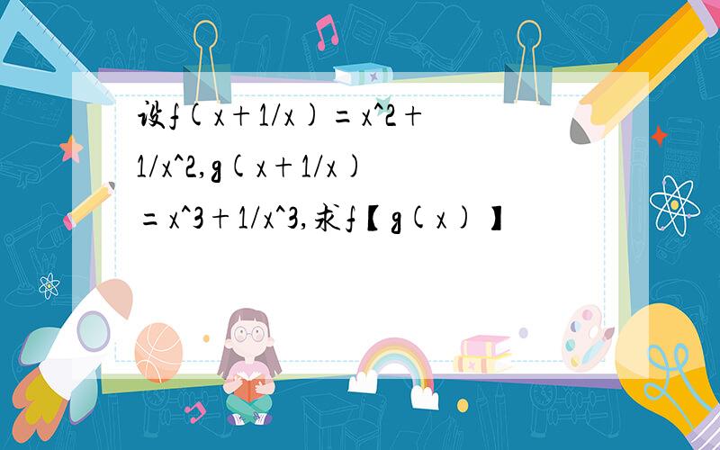 设f(x+1/x)=x^2+1/x^2,g(x+1/x)=x^3+1/x^3,求f【g(x)】