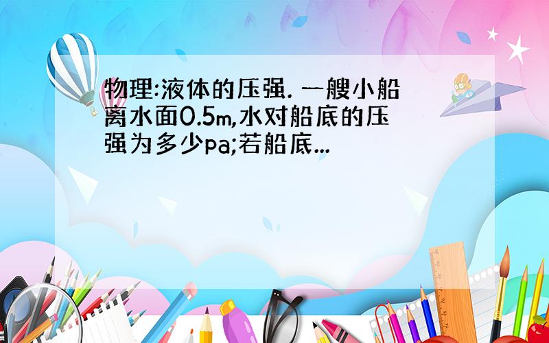 物理:液体的压强. 一艘小船离水面0.5m,水对船底的压强为多少pa;若船底...