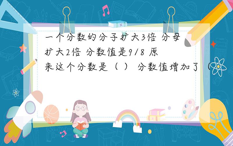 一个分数的分子扩大3倍 分母扩大2倍 分数值是9/8 原来这个分数是（ ） 分数值增加了（