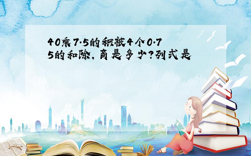 40乘7.5的积被4个0.75的和除,商是多少?列式是