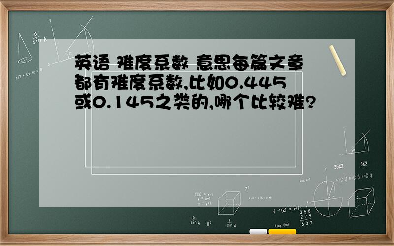 英语 难度系数 意思每篇文章都有难度系数,比如0.445或0.145之类的,哪个比较难?