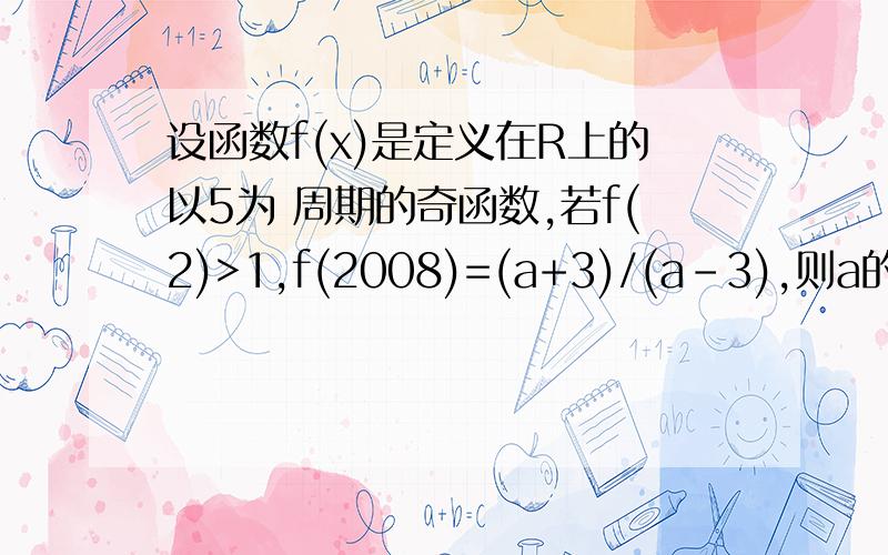 设函数f(x)是定义在R上的以5为 周期的奇函数,若f(2)>1,f(2008)=(a+3)/(a-3),则a的取值范围