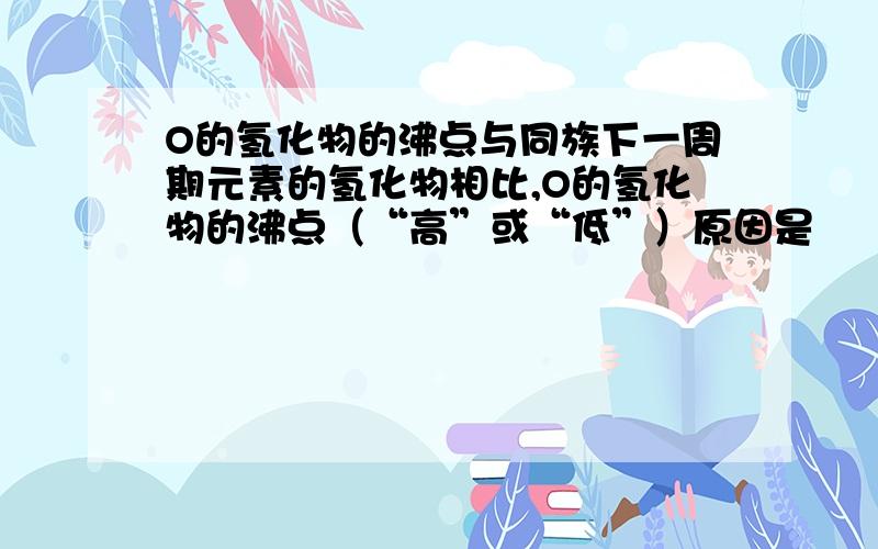 O的氢化物的沸点与同族下一周期元素的氢化物相比,O的氢化物的沸点（“高”或“低”）原因是