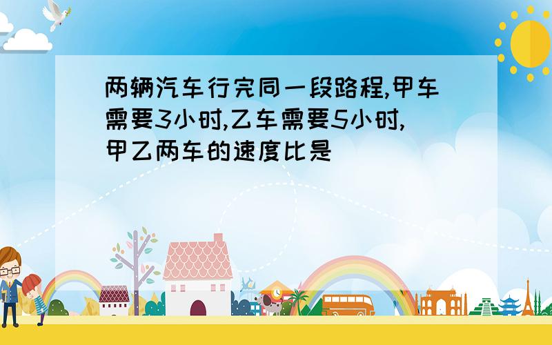 两辆汽车行完同一段路程,甲车需要3小时,乙车需要5小时,甲乙两车的速度比是