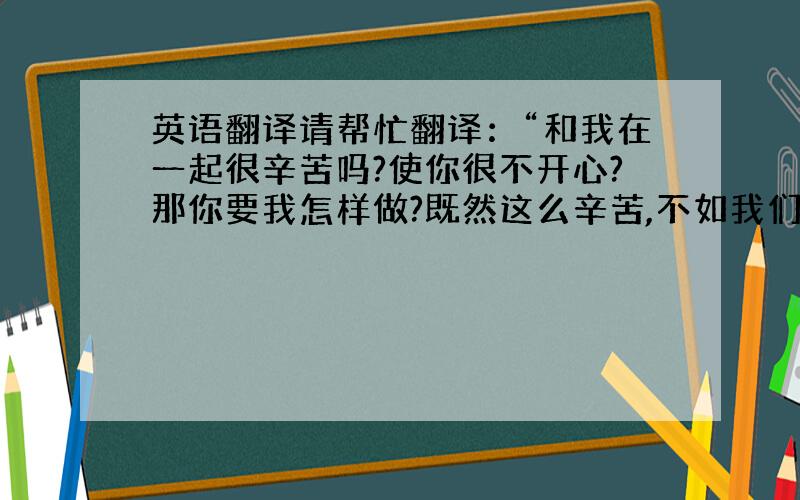 英语翻译请帮忙翻译：“和我在一起很辛苦吗?使你很不开心?那你要我怎样做?既然这么辛苦,不如我们就这样算了,就当什么都没有