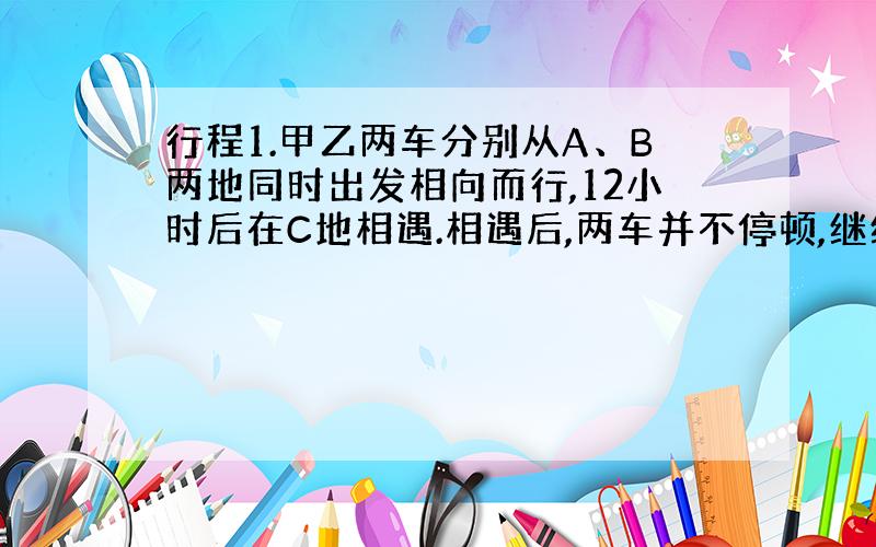 行程1.甲乙两车分别从A、B两地同时出发相向而行,12小时后在C地相遇.相遇后,两车并不停顿,继续前进.甲车在相遇后继续