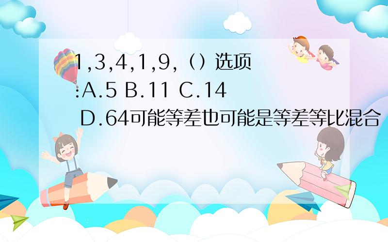 1,3,4,1,9,（）选项:A.5 B.11 C.14 D.64可能等差也可能是等差等比混合