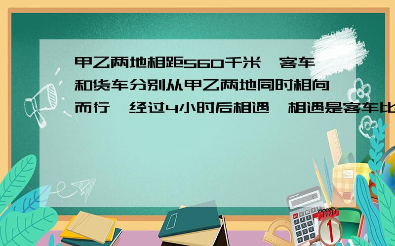 甲乙两地相距560千米,客车和货车分别从甲乙两地同时相向而行,经过4小时后相遇,相遇是客车比货车多行驶