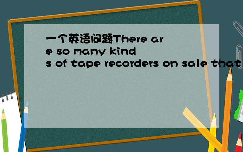 一个英语问题There are so many kinds of tape recorders on sale that