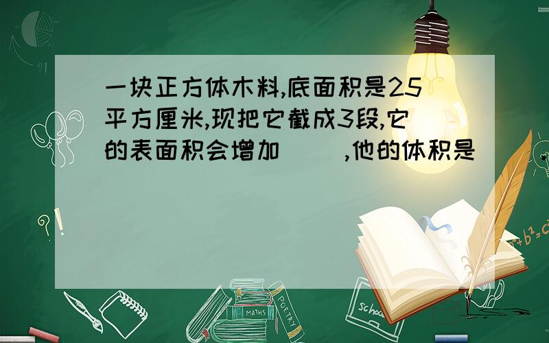 一块正方体木料,底面积是25平方厘米,现把它截成3段,它的表面积会增加( ),他的体积是（ ）.