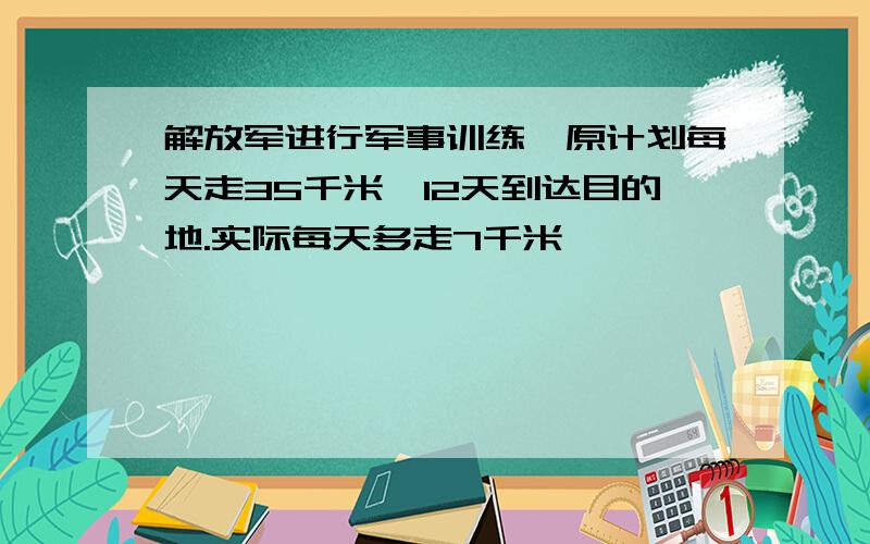 解放军进行军事训练,原计划每天走35千米,12天到达目的地.实际每天多走7千米,