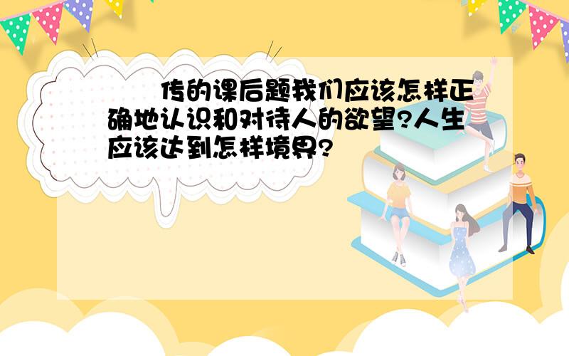 蝜蝂传的课后题我们应该怎样正确地认识和对待人的欲望?人生应该达到怎样境界?