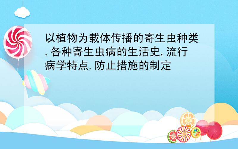 以植物为载体传播的寄生虫种类,各种寄生虫病的生活史,流行病学特点,防止措施的制定