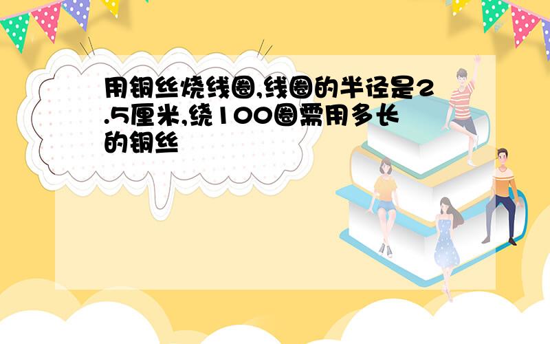 用铜丝烧线圈,线圈的半径是2.5厘米,绕100圈需用多长的铜丝