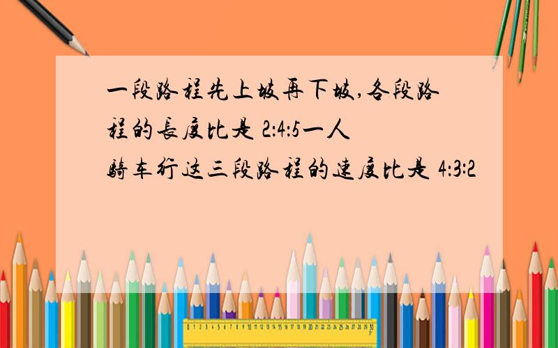 一段路程先上坡再下坡,各段路程的长度比是 2：4：5一人骑车行这三段路程的速度比是 4：3:2