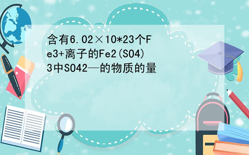 含有6.02×10*23个Fe3+离子的Fe2(SO4)3中SO42—的物质的量