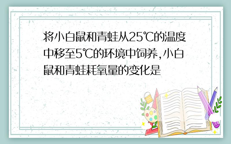 将小白鼠和青蛙从25℃的温度中移至5℃的环境中饲养,小白鼠和青蛙耗氧量的变化是