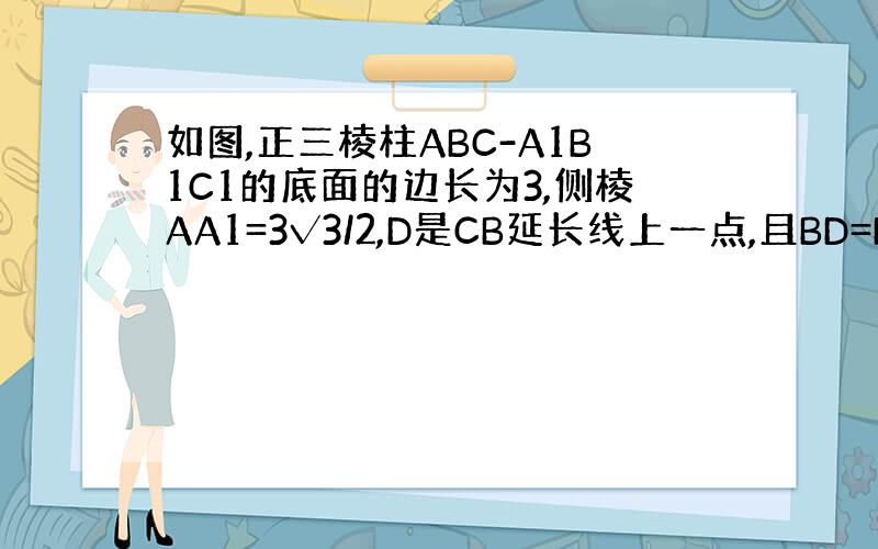 如图,正三棱柱ABC-A1B1C1的底面的边长为3,侧棱AA1=3√3/2,D是CB延长线上一点,且BD=BC.