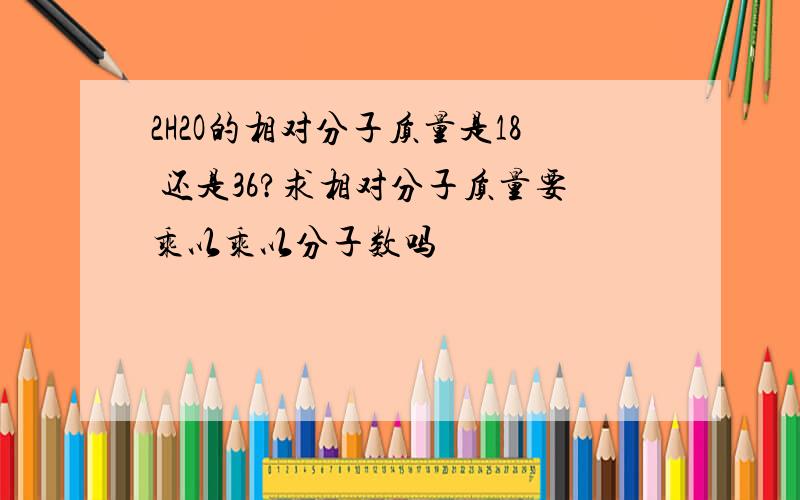 2H2O的相对分子质量是18 还是36?求相对分子质量要乘以乘以分子数吗