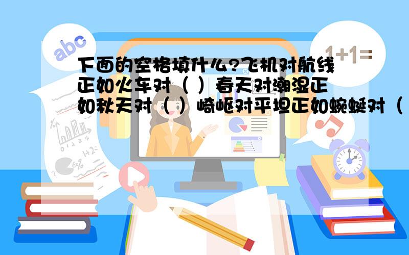 下面的空格填什么?飞机对航线正如火车对（ ）春天对潮湿正如秋天对（ ）崎岖对平坦正如蜿蜒对（ ）