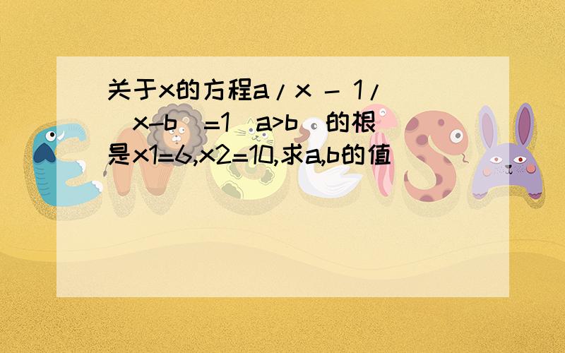 关于x的方程a/x - 1/(x-b)=1(a>b)的根是x1=6,x2=10,求a,b的值