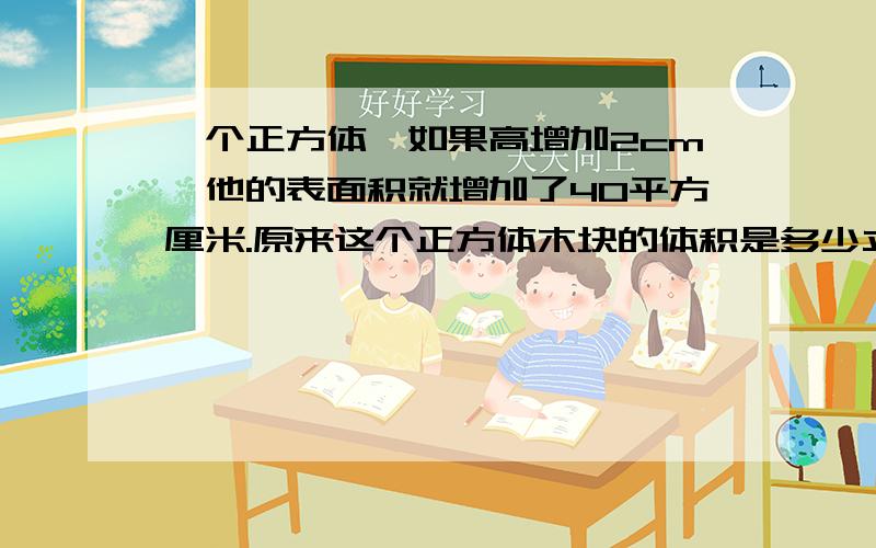 一个正方体,如果高增加2cm,他的表面积就增加了40平方厘米.原来这个正方体木块的体积是多少立方厘米