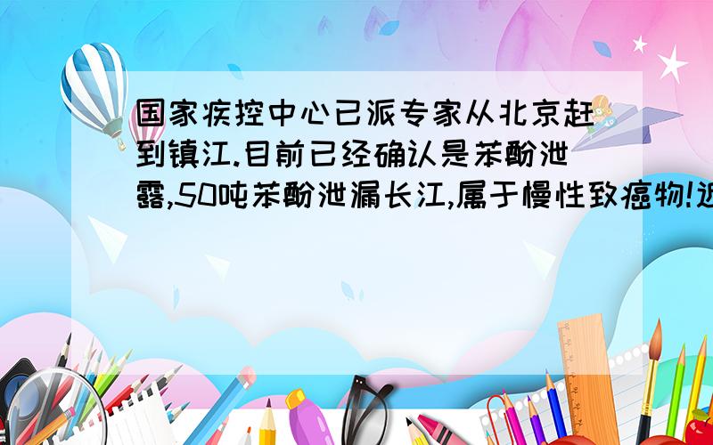 国家疾控中心已派专家从北京赶到镇江.目前已经确认是苯酚泄露,50吨苯酚泄漏长江,属于慢性致癌物!近期还是尽量不要饮用自来