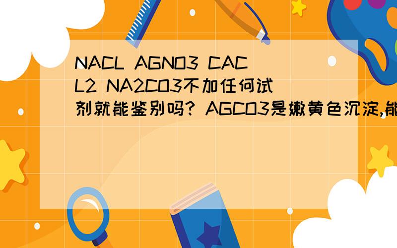 NACL AGNO3 CACL2 NA2CO3不加任何试剂就能鉴别吗? AGCO3是嫩黄色沉淀,能区别吧