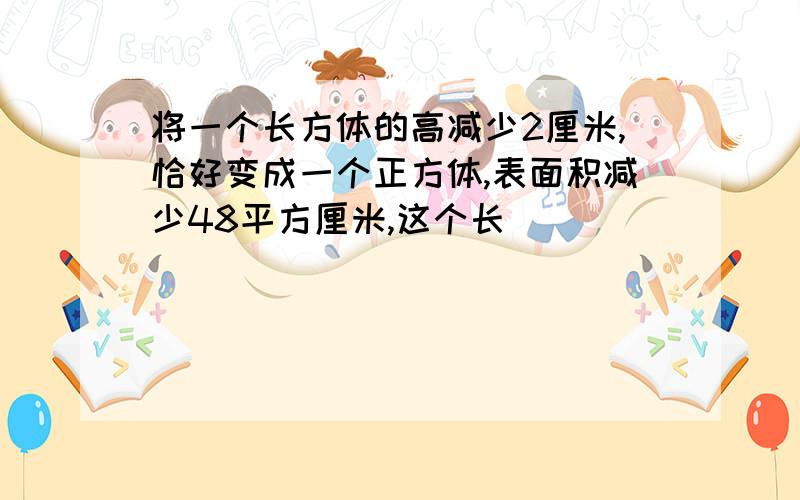 将一个长方体的高减少2厘米,恰好变成一个正方体,表面积减少48平方厘米,这个长