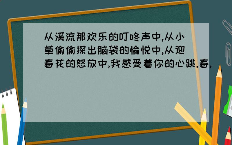 从溪流那欢乐的叮咚声中,从小草偷偷探出脑袋的愉悦中,从迎春花的怒放中,我感受着你的心跳.春,