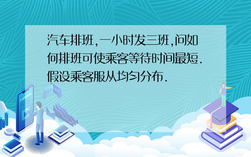 汽车排班,一小时发三班,问如何排班可使乘客等待时间最短.假设乘客服从均匀分布.