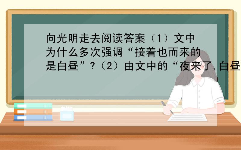 向光明走去阅读答案（1）文中为什么多次强调“接着也而来的是白昼”?（2）由文中的“夜来了,白昼必定不远的”你会联想到那一