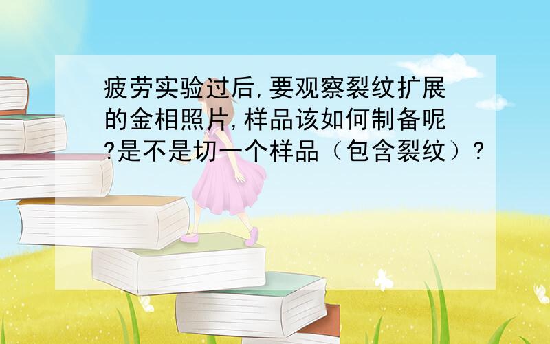 疲劳实验过后,要观察裂纹扩展的金相照片,样品该如何制备呢?是不是切一个样品（包含裂纹）?