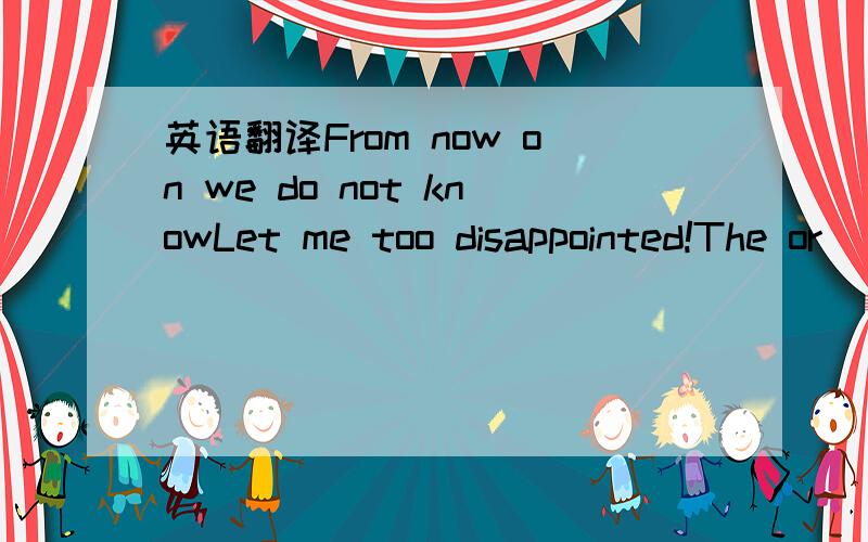 英语翻译From now on we do not knowLet me too disappointed!The or