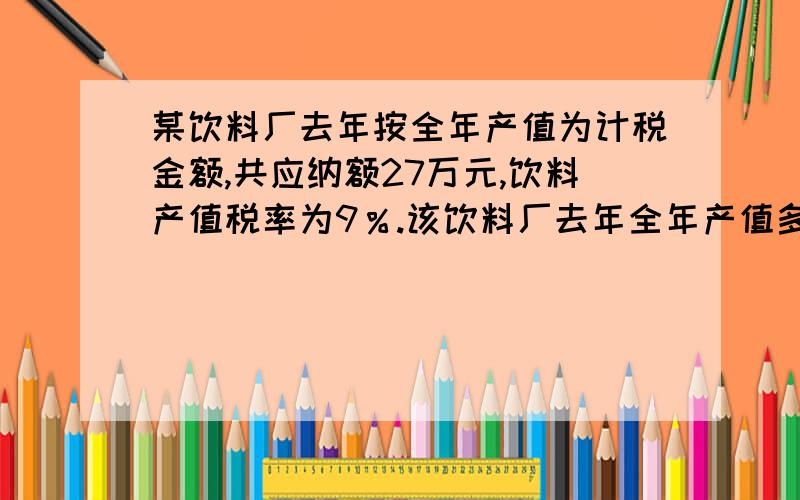 某饮料厂去年按全年产值为计税金额,共应纳额27万元,饮料产值税率为9％.该饮料厂去年全年产值多少万元?如果按全年产值的2