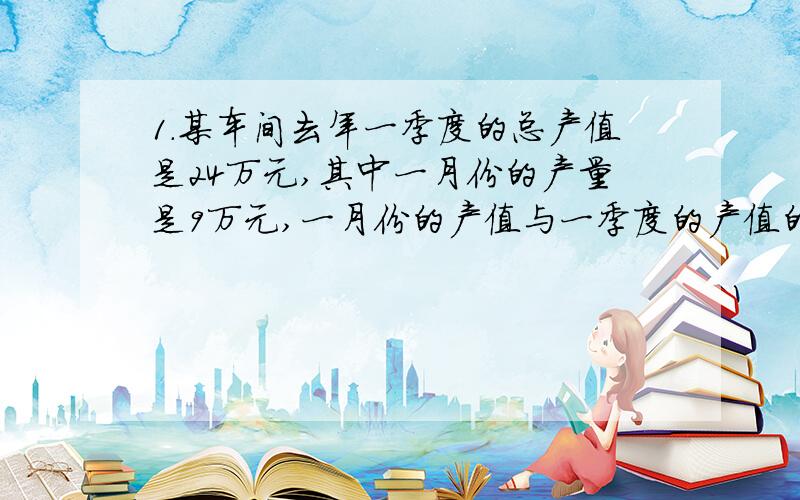 1.某车间去年一季度的总产值是24万元,其中一月份的产量是9万元,一月份的产值与一季度的产值的比是____