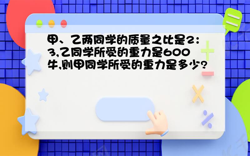 甲、乙两同学的质量之比是2：3,乙同学所受的重力是600牛,则甲同学所受的重力是多少?