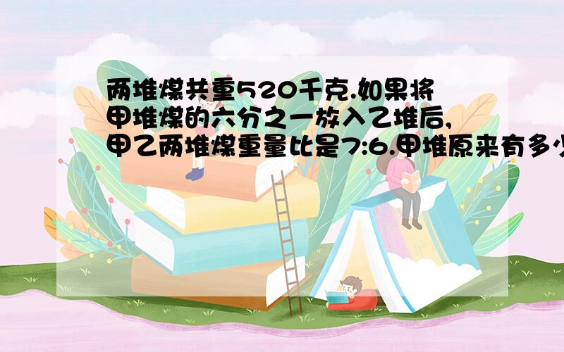 两堆煤共重520千克.如果将甲堆煤的六分之一放入乙堆后,甲乙两堆煤重量比是7:6.甲堆原来有多少煤?