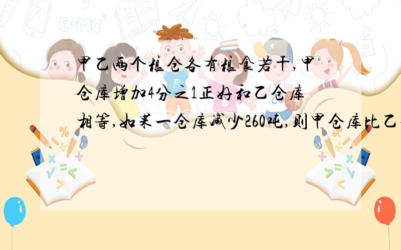 甲乙两个粮仓各有粮食若干,甲仓库增加4分之1正好和乙仓库相等,如果一仓库减少260吨,则甲仓库比乙仓库多3