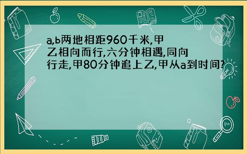 a,b两地相距960千米,甲乙相向而行,六分钟相遇,同向行走,甲80分钟追上乙,甲从a到时间?