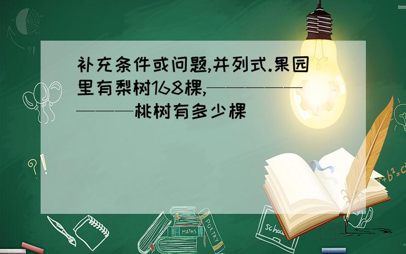 补充条件或问题,并列式.果园里有梨树168棵,————————桃树有多少棵