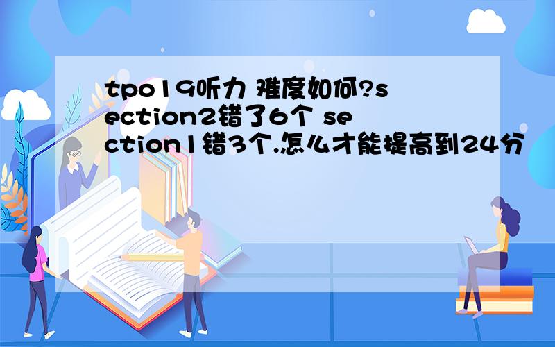 tpo19听力 难度如何?section2错了6个 section1错3个.怎么才能提高到24分